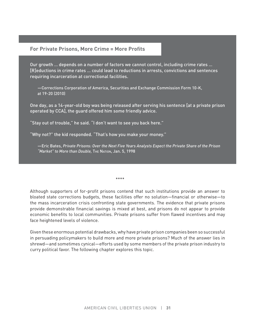 For Private Prisons, More Crime = More Profits Our growth ... depends on a number of factors we cannot control, including crime rates .. [Rleductions in crime rates ... could lead to reductions in arrests, convictions and sentences requiring incarceration at correctional facilities. —Corrections Corporation of America, Securities and Exchange Commission Form 10-K, at19-20(2010) One day, as a 14-year-old boy was being released after serving his sentence [at a private prison operated by CCAJ, the guard offered him some friendly advice. “Stay out of trouble,” he said. “I don’t want to see you back here.” “Why not?” the kid responded. “That’s how you make your money. —Eric Bates, Private Prisons: Over the Next Five Years Analysts Expect the Private Share of the Prison “Market” to More than Double, Tve Narow, Jan. 5, 1998 Although supporters of for-profit prisons contend that such institutions provide an answer to bloated state corrections budgets, these facilities offer no solution—financial or otherwise—to the mass incarceration crisis confronting state governments. The evidence that private prisons provide demonstrable financial savings is mixed at best, and prisons do not appear to provide economic benefits to local communities. Private prisons suffer from flawed incentives and may face heightened levels of violence. Giventhese enormous potential drawbacks, why have private prison companies been so successful in persuading policymakers to build more and more private prisons? Much of the answer lies in shrewd—and sometimes cynical—efforts used by some members of the private prison industry to curry political favor. The following chapter explores this topic. AMERICAN CIVIL LIBERTIES UNION | 31